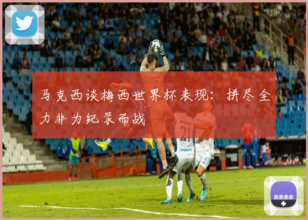 马克西谈梅西世界杯表现：拼尽全力非为纪录而战