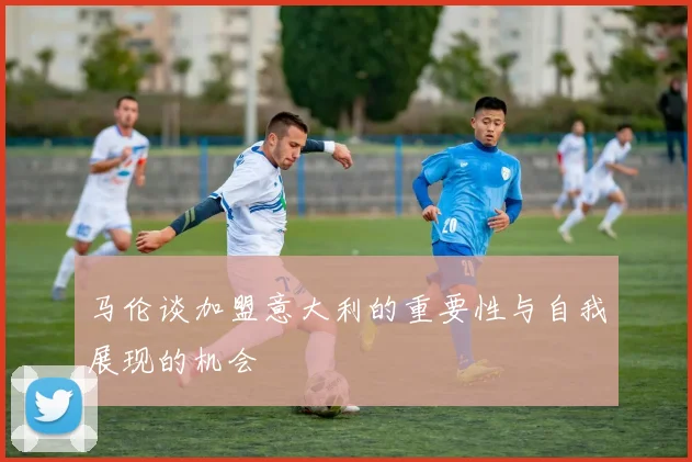 马伦谈加盟意大利的重要性与自我展现的机会