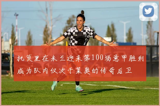 托莫里在米兰迎来第100场意甲胜利成为队内仅次于莱奥的传奇后卫