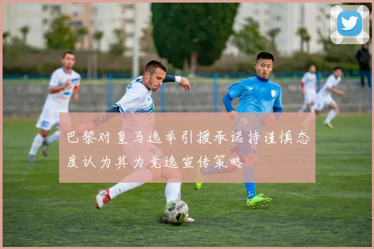 巴黎对皇马选举引援承诺持谨慎态度认为其为竞选宣传策略
