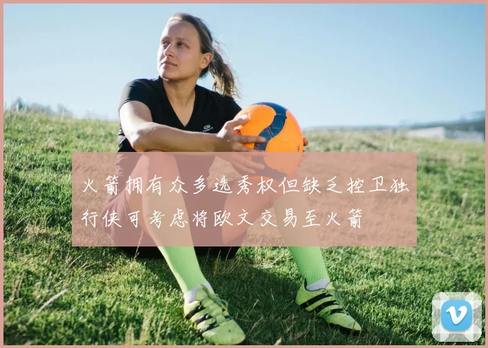 火箭拥有众多选秀权但缺乏控卫独行侠可考虑将欧文交易至火箭