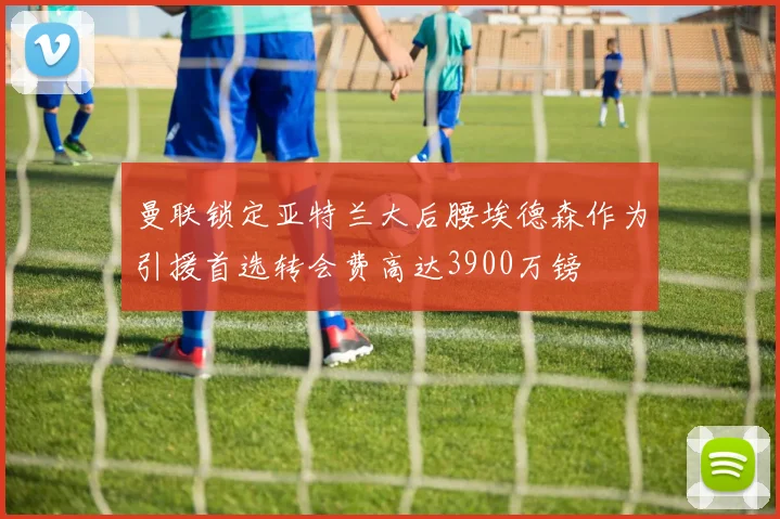 曼联锁定亚特兰大后腰埃德森作为引援首选转会费高达3900万镑