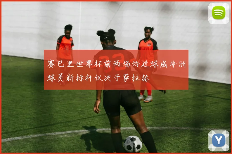 赛巴里世界杯前两场均进球成非洲球员新标杆仅次于萨拉赫