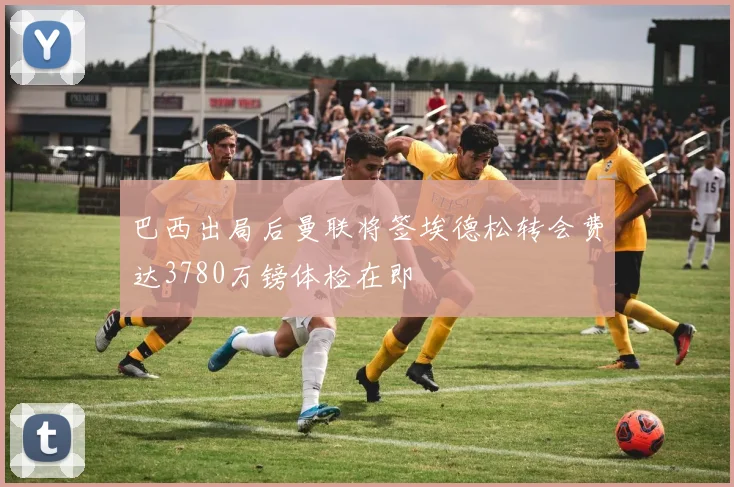巴西出局后曼联将签埃德松转会费达3780万镑体检在即