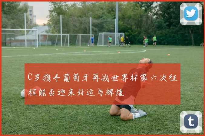 C罗携手葡萄牙再战世界杯第六次征程能否迎来好运与辉煌