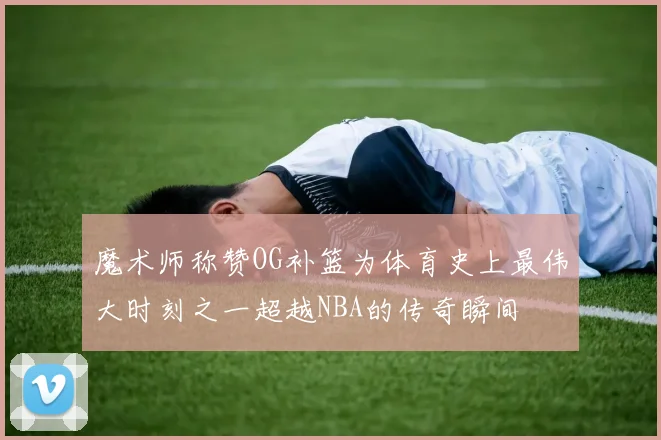 魔术师称赞OG补篮为体育史上最伟大时刻之一超越NBA的传奇瞬间