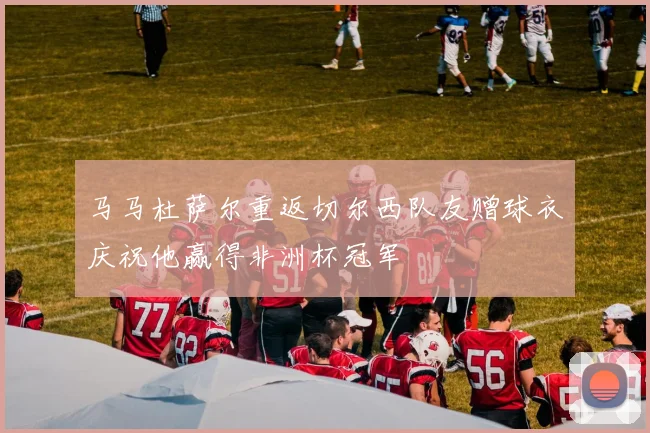 马马杜萨尔重返切尔西队友赠球衣庆祝他赢得非洲杯冠军